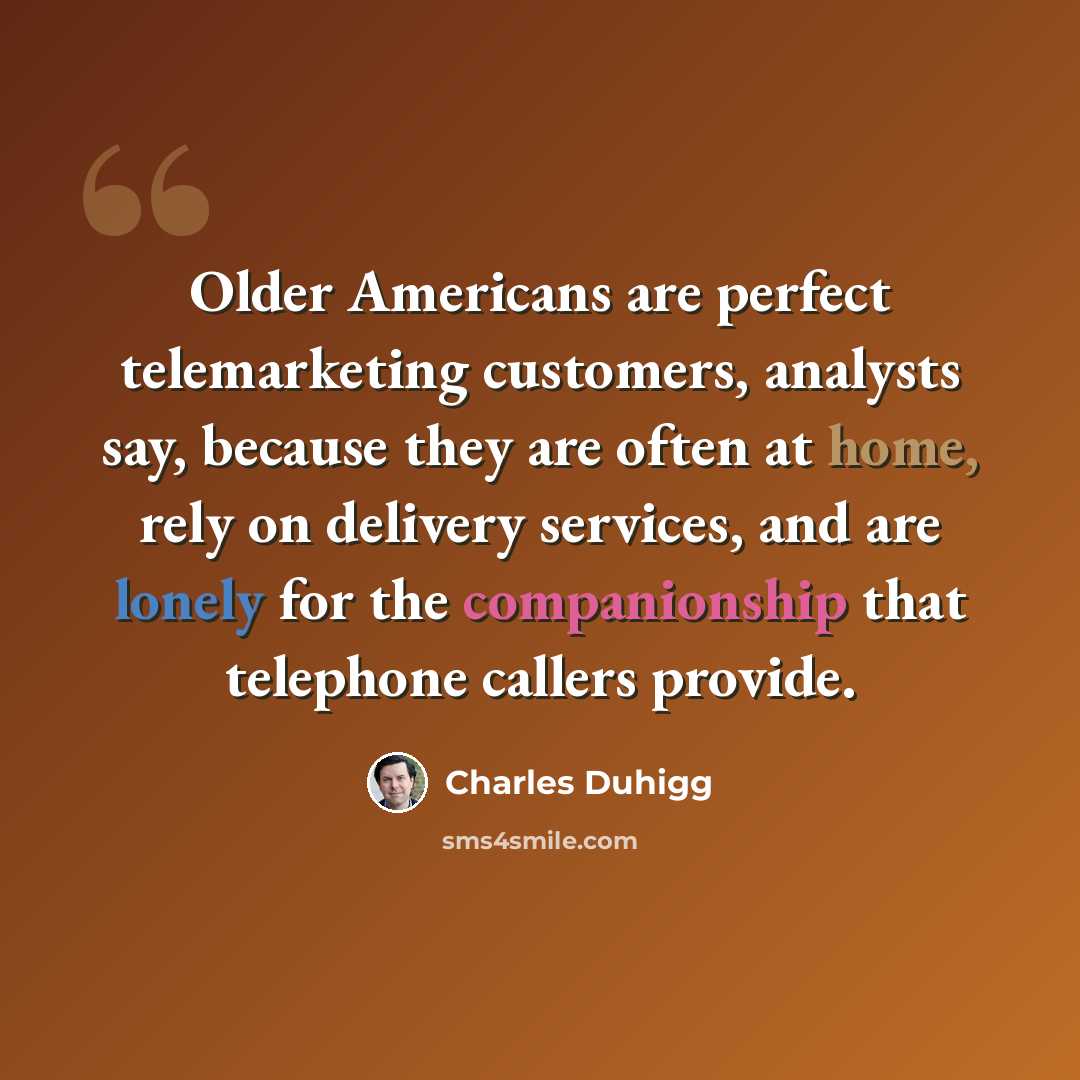 “Older Americans are perfect telemarketing customers, analysts say, because they are often at home, rely on delivery services, and are lonely for the companionship that telephone callers provide.” quote by Charles Duhigg