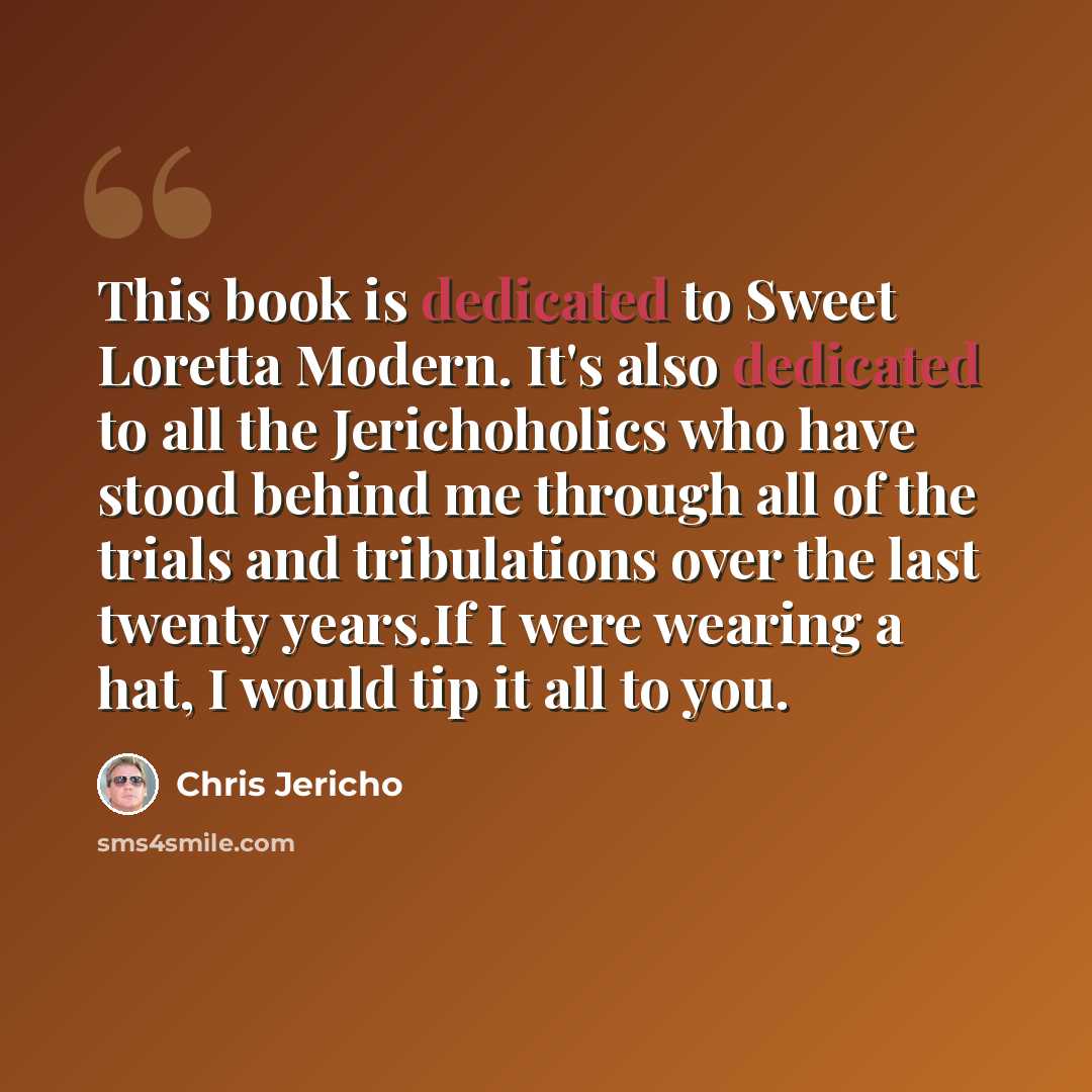 “This book is dedicated to Sweet Loretta Modern. It's also dedicated to all the Jerichoholics who have stood behind me through all of the trials and tribulations over the last twenty years.If I were wearing a hat, I would tip it all to you.” quote by Chris Jericho