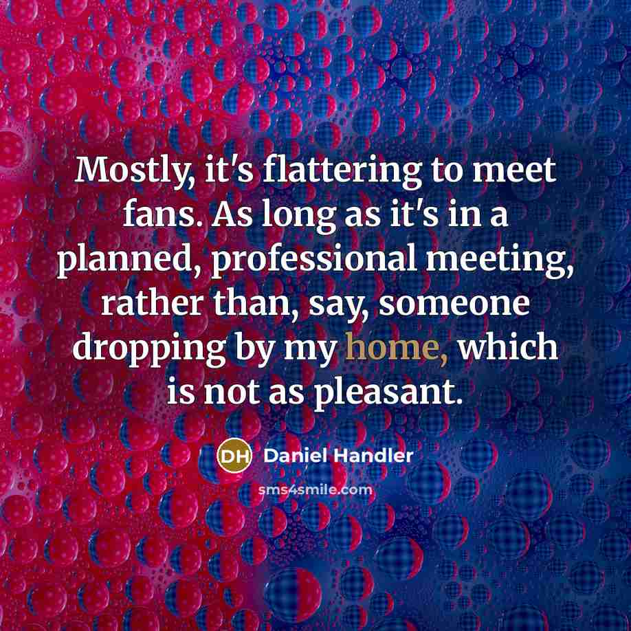 “Mostly, it's flattering to meet fans. As long as it's in a planned, professional meeting, rather than, say, someone dropping by my home, which is not as pleasant.” quote by Daniel Handler