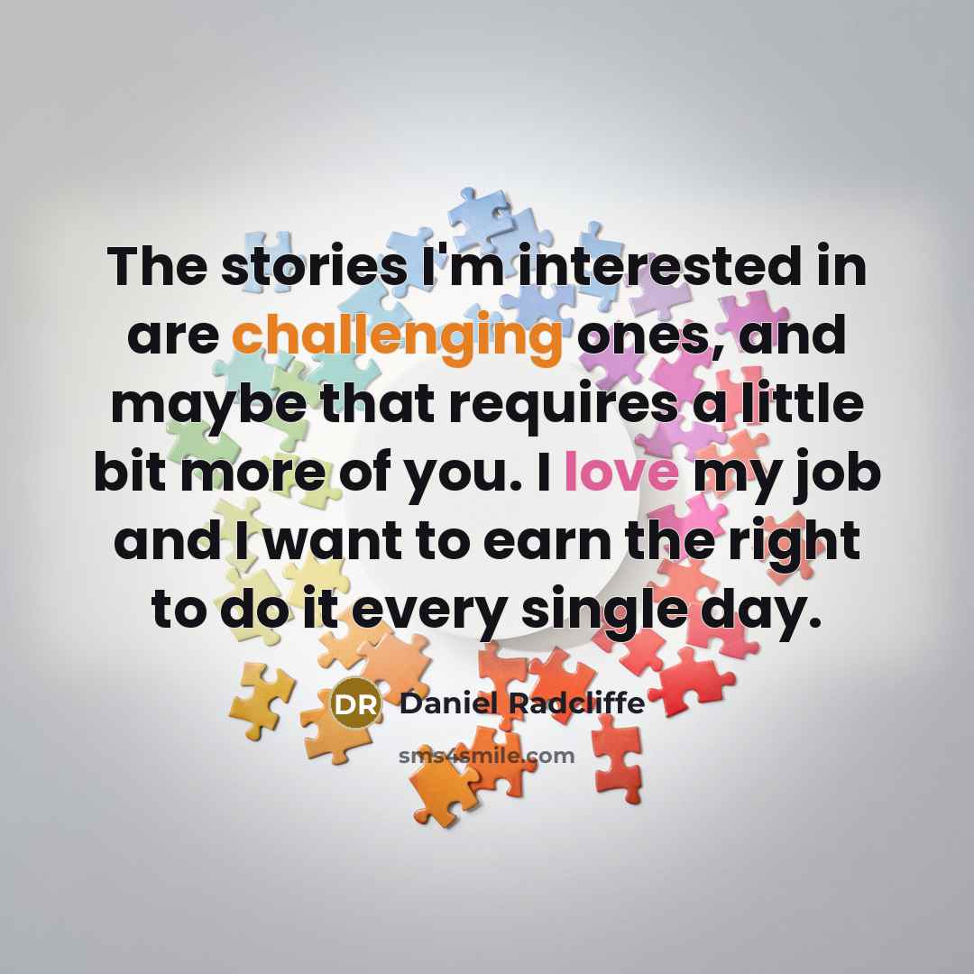 “The stories I'm interested in are challenging ones, and maybe that requires a little bit more of you. I love my job and I want to earn the right to do it every single day.” quote by Daniel Radcliffe