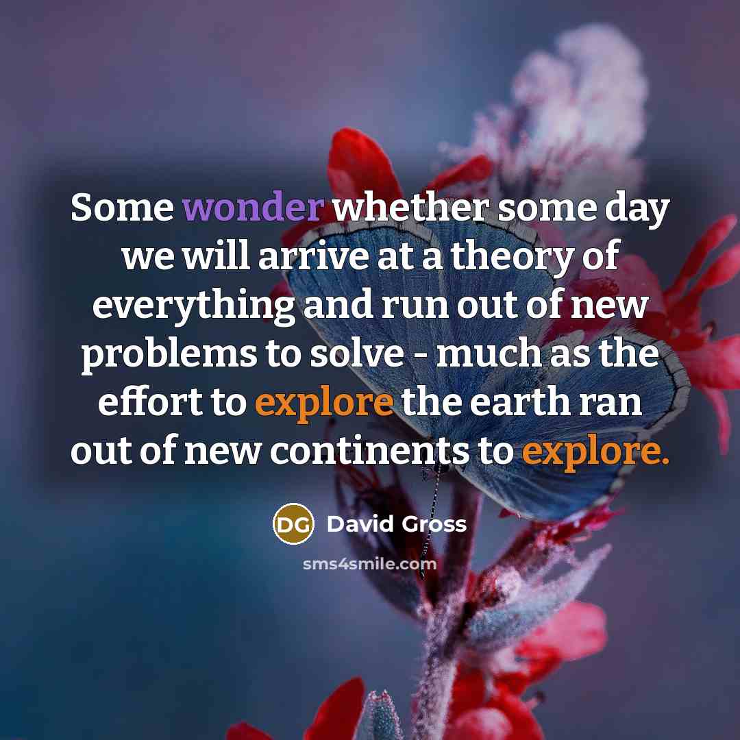 “Some wonder whether some day we will arrive at a theory of everything and run out of new problems to solve - much as the effort to explore the earth ran out of new continents to explore.” quote by David Gross