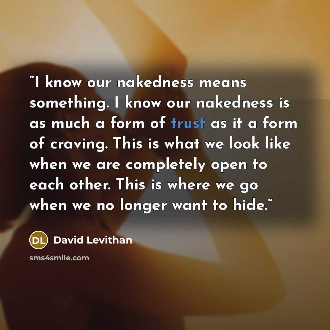 “I know our nakedness means something. I know our nakedness is as much a form of trust as it a form of craving. This is what we look like when we are completely open to each other. This is where we go when we no longer want to hide.” quote by David Levithan