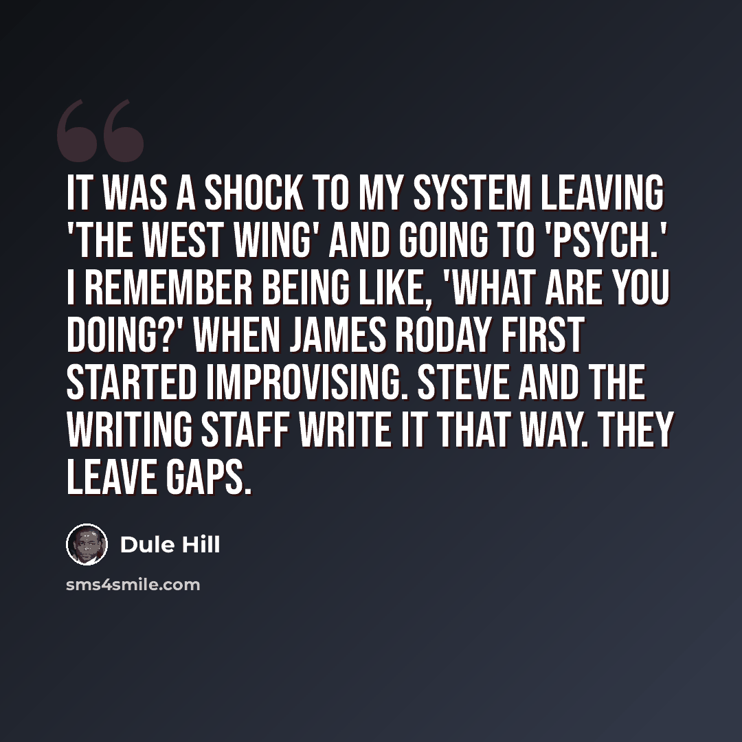 “It was a shock to my system leaving 'The West Wing' and going to 'Psych.' I remember being like, 'What are you doing?' when James Roday first started improvising. Steve and the writing staff write it that way. They leave gaps.” quote by Dule Hill