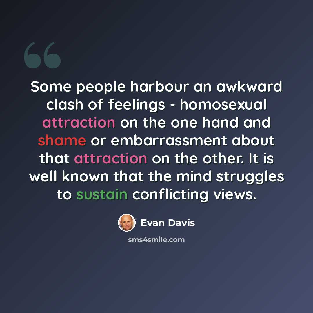 “Some people harbour an awkward clash of feelings - homosexual attraction on the one hand and shame or embarrassment about that attraction on the other. It is well known that the mind struggles to sustain conflicting views.” quote by Evan Davis