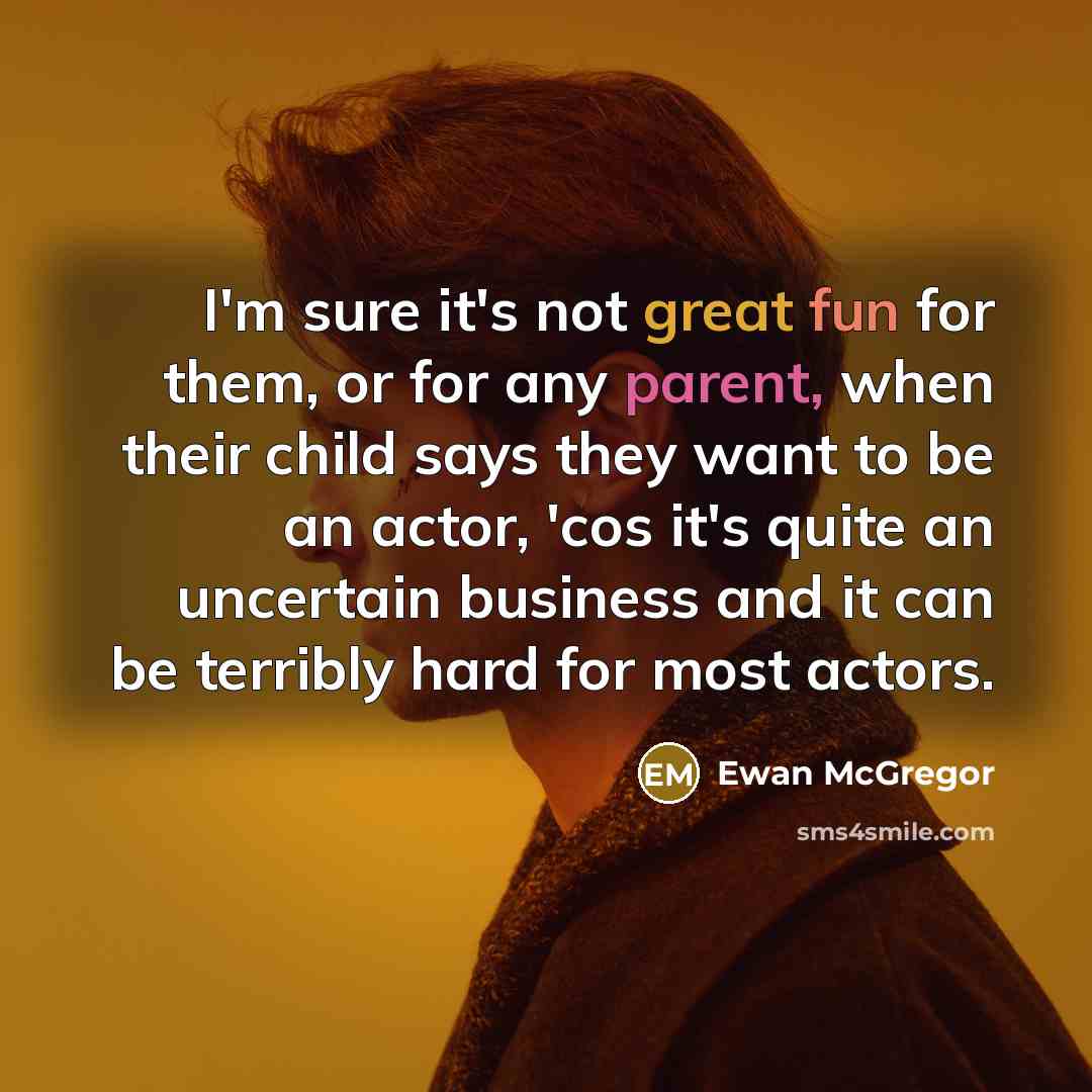 “I'm sure it's not great fun for them, or for any parent, when their child says they want to be an actor, 'cos it's quite an uncertain business and it can be terribly hard for most actors.” quote by Ewan McGregor