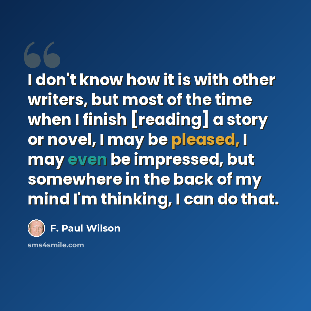 “I don't know how it is with other writers, but most of the time when I finish [reading] a story or novel, I may be pleased, I may even be impressed, but somewhere in the back of my mind I'm thinking, I can do that.” quote by F. Paul Wilson