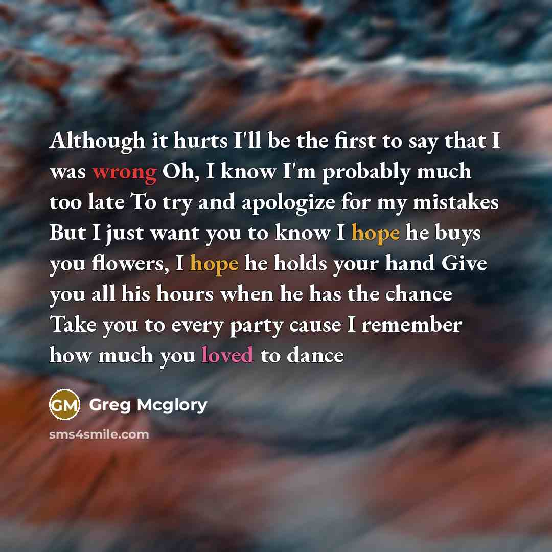 “Although it hurts I'll be the first to say that I was wrong Oh, I know I'm probably much too late To try and apologize for my mistakes But I just want you to know I hope he buys you flowers, I hope he holds your hand Give you all his hours when he has the chance Take you to every party cause I…” quote by Greg Mcglory