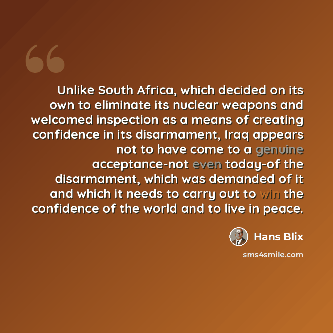 “Unlike South Africa, which decided on its own to eliminate its nuclear weapons and welcomed inspection as a means of creating confidence in its disarmament, Iraq appears not to have come to a genuine acceptance-not even today-of the disarmament, which was demanded of it and which it needs to carry…” quote by Hans Blix