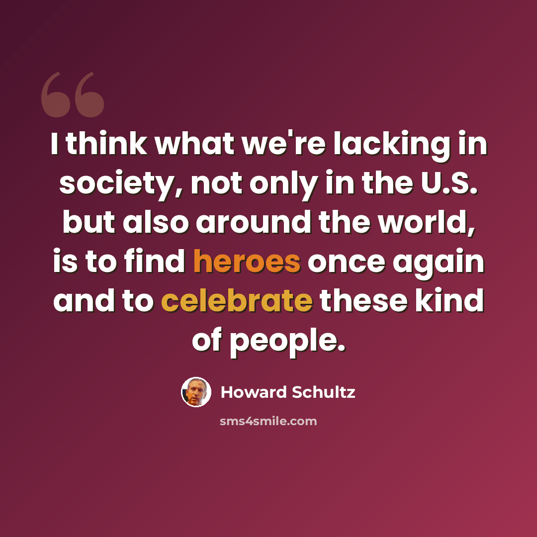 “I think what we're lacking in society, not only in the U.S. but also around the world, is to find heroes once again and to celebrate these kind of people.” quote by Howard Schultz
