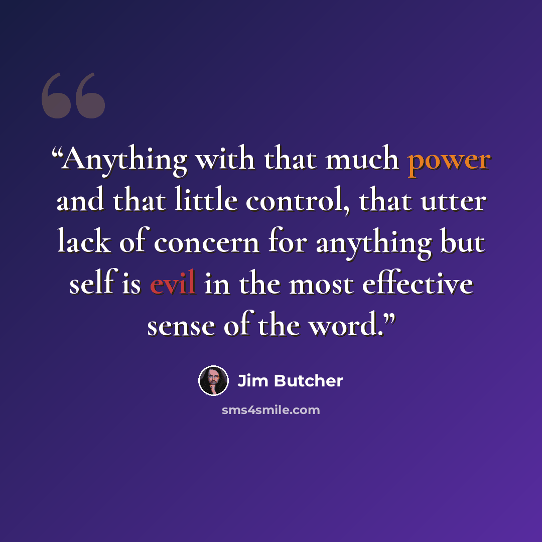 “Anything with that much power and that little control, that utter lack of concern for anything but self is evil in the most effective sense of the word.” quote by Jim Butcher