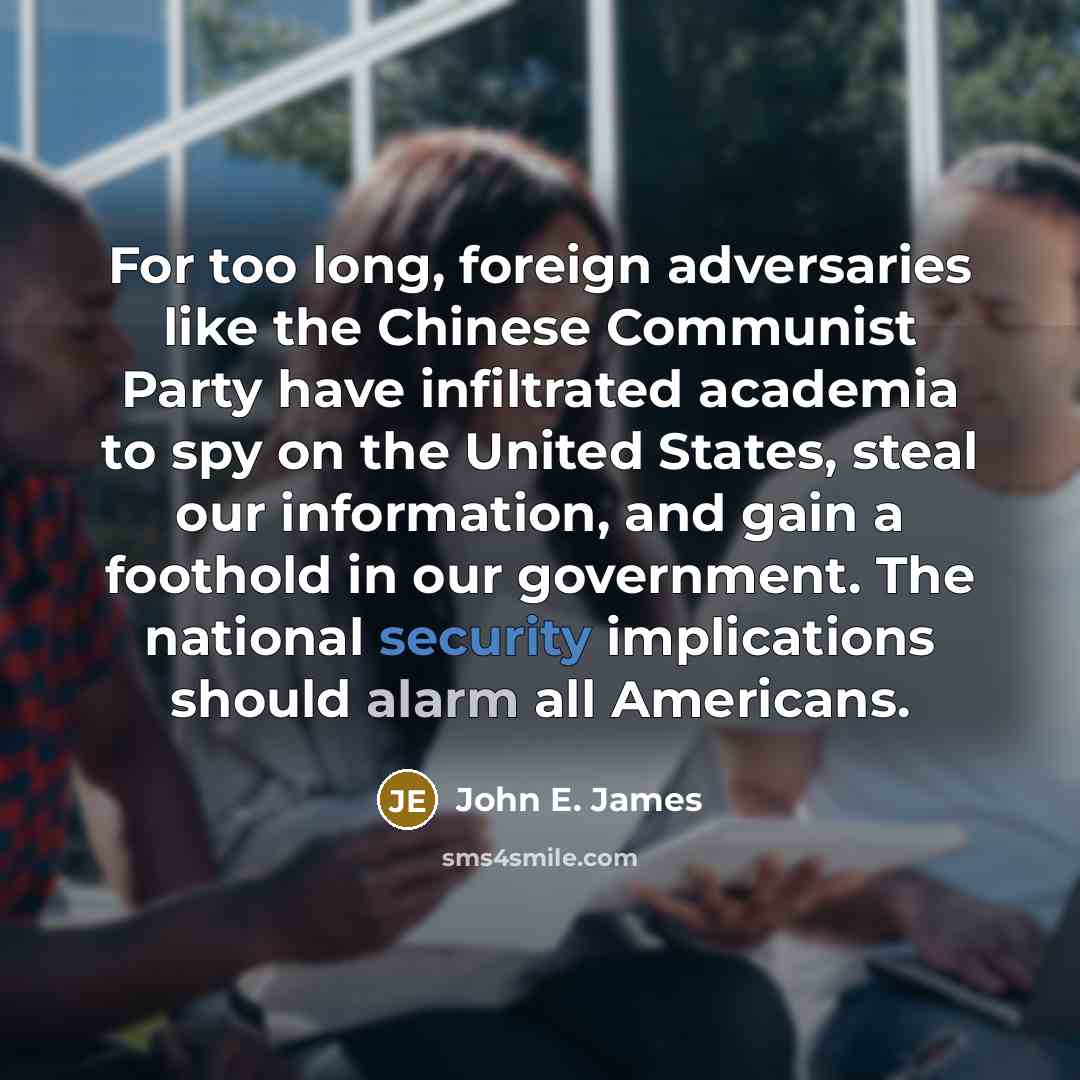 “For too long, foreign adversaries like the Chinese Communist Party have infiltrated academia to spy on the United States, steal our information, and gain a foothold in our government. The national security implications should alarm all Americans.” quote by John E. James