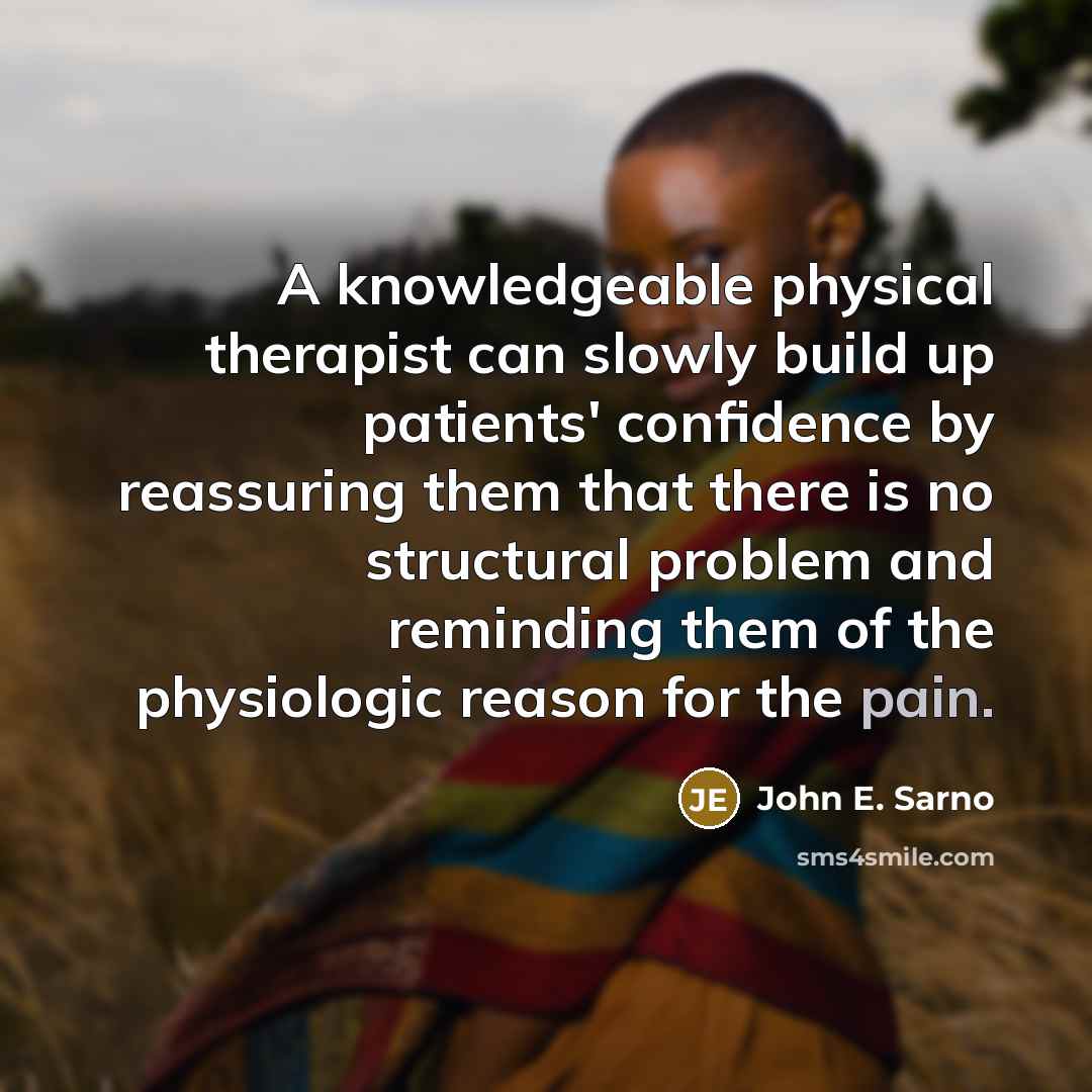 “A knowledgeable physical therapist can slowly build up patients' confidence by reassuring them that there is no structural problem and reminding them of the physiologic reason for the pain.” quote by John E. Sarno