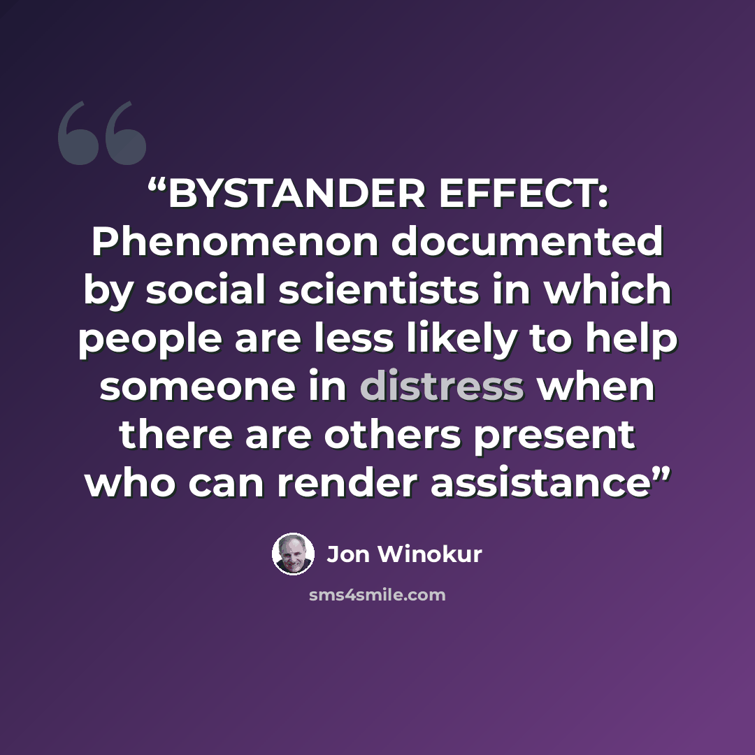 “BYSTANDER EFFECT: Phenomenon documented by social scientists in which people are less likely to help someone in distress when there are others present who can render assistance” quote by Jon Winokur