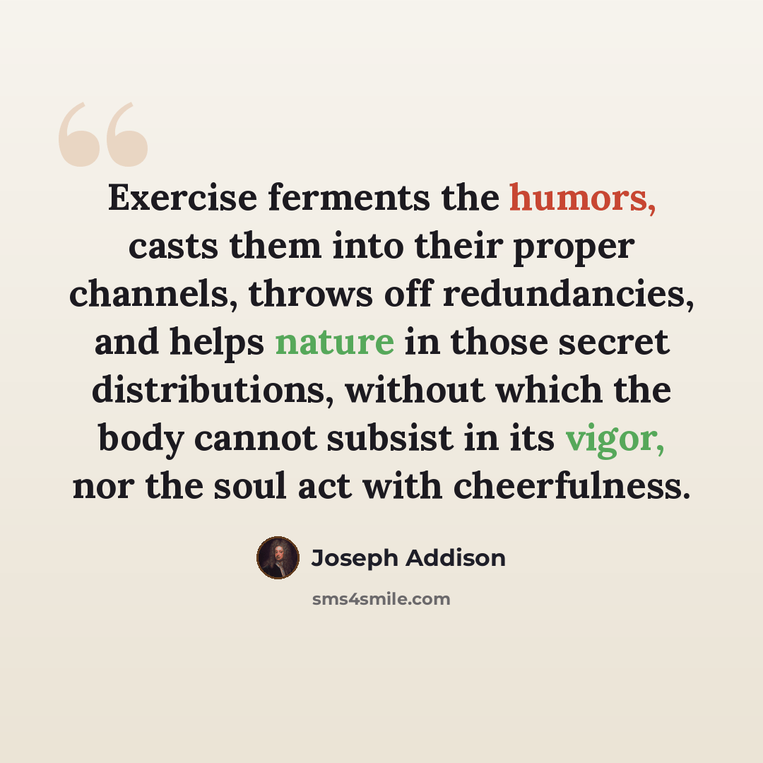 “Exercise ferments the humors, casts them into their proper channels, throws off redundancies, and helps nature in those secret distributions, without which the body cannot subsist in its vigor, nor the soul act with cheerfulness.” quote by Joseph Addison