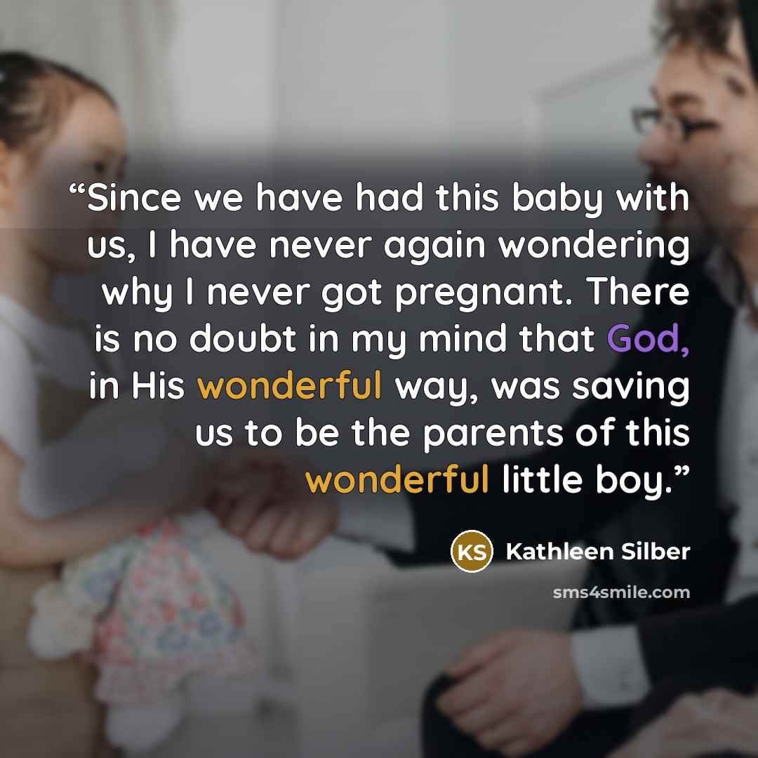 “Since we have had this baby with us, I have never again wondering why I never got pregnant. There is no doubt in my mind that God, in His wonderful way, was saving us to be the parents of this wonderful little boy.” quote by Kathleen Silber