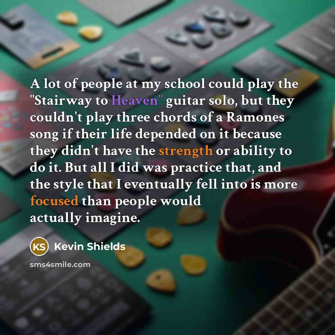 “A lot of people at my school could play the "Stairway to Heaven" guitar solo, but they couldn't play three chords of a Ramones song if their life depended on it because they didn't have the strength or ability to do it. But all I did was practice that, and the style that I eventually fell into is…” quote by Kevin Shields