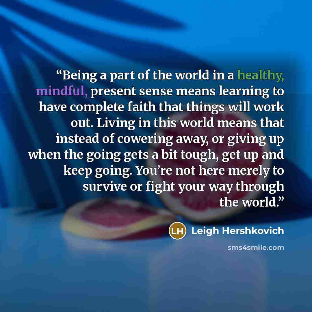 “Being a part of the world in a healthy, mindful, present sense means learning to have complete faith that things will work out. Living in this world means that instead of cowering away, or giving up when the going gets a bit tough, get up and keep going. You’re not here merely to survive or fight…” quote by Leigh Hershkovich