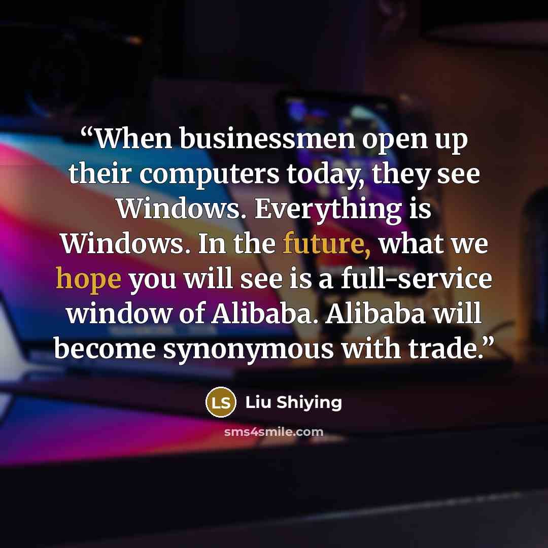 “When businessmen open up their computers today, they see Windows. Everything is Windows. In the future, what we hope you will see is a full-service window of Alibaba. Alibaba will become synonymous with trade.” quote by Liu Shiying