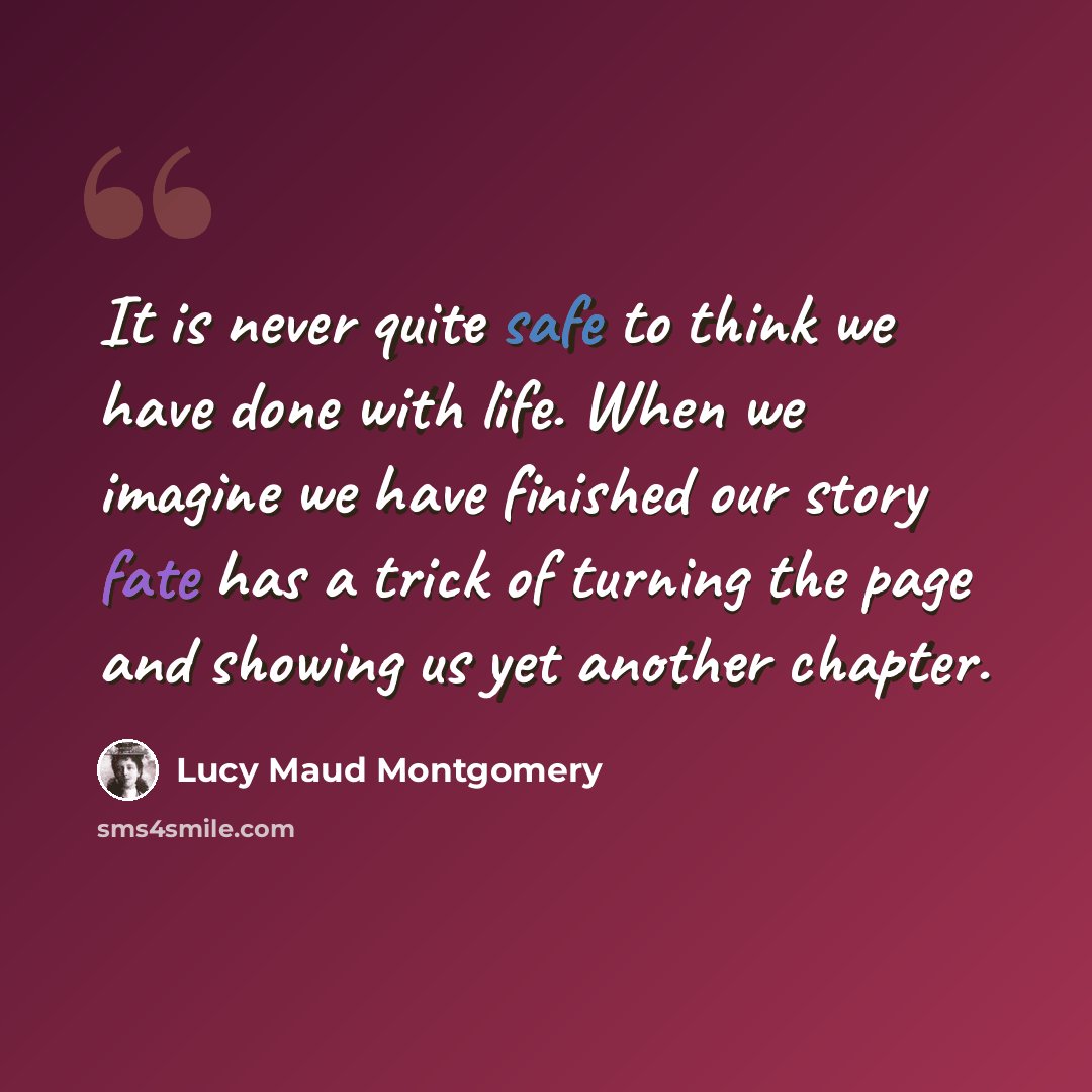 “It is never quite safe to think we have done with life. When we imagine we have finished our story fate has a trick of turning the page and showing us yet another chapter.” quote by Lucy Maud Montgomery