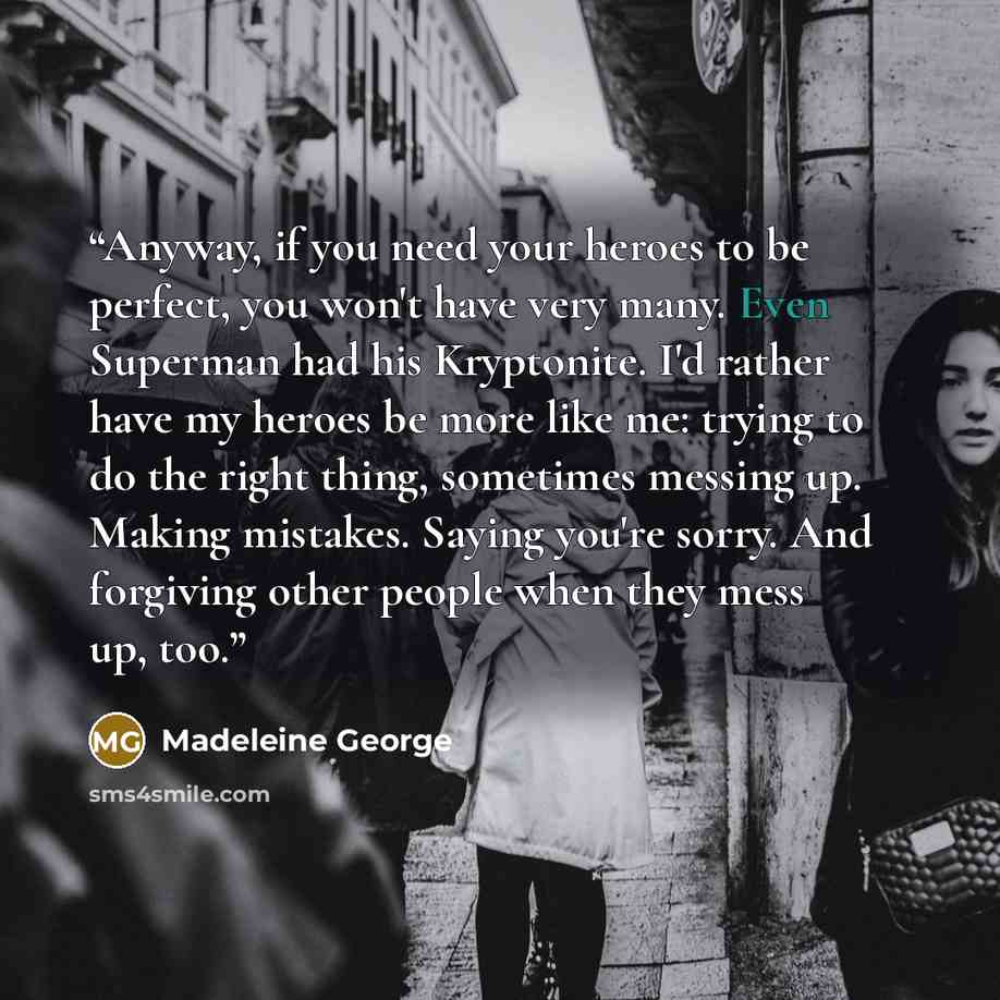 “Anyway, if you need your heroes to be perfect, you won't have very many. Even Superman had his Kryptonite. I'd rather have my heroes be more like me: trying to do the right thing, sometimes messing up. Making mistakes. Saying you're sorry. And forgiving other people when they mess up, too.” quote by Madeleine George