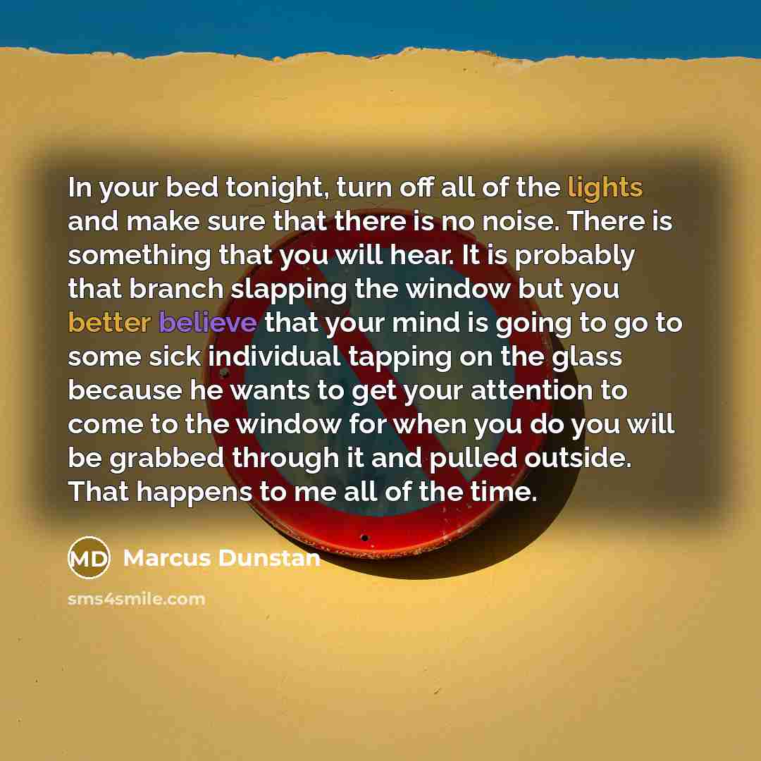 “In your bed tonight, turn off all of the lights and make sure that there is no noise. There is something that you will hear. It is probably that branch slapping the window but you better believe that your mind is going to go to some sick individual tapping on the glass because he wants to get your…” quote by Marcus Dunstan