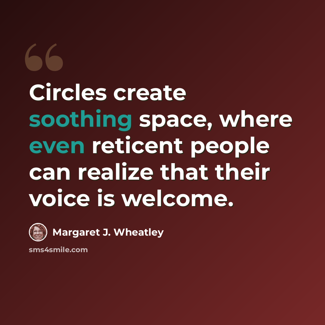“Circles create soothing space, where even reticent people can realize that their voice is welcome.” quote by Margaret J. Wheatley
