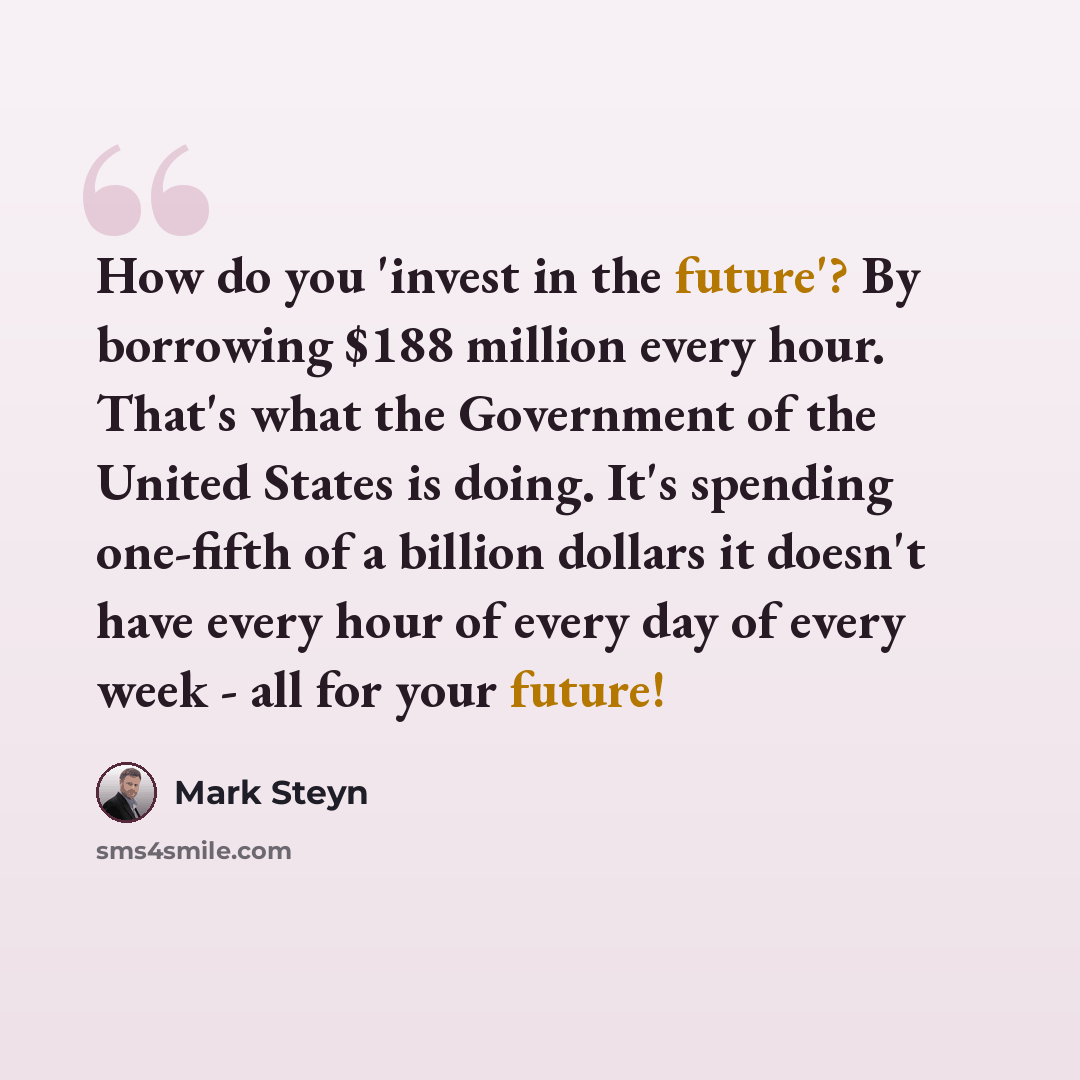 “How do you 'invest in the future'? By borrowing $188 million every hour. That's what the Government of the United States is doing. It's spending one-fifth of a billion dollars it doesn't have every hour of every day of every week - all for your future!” quote by Mark Steyn