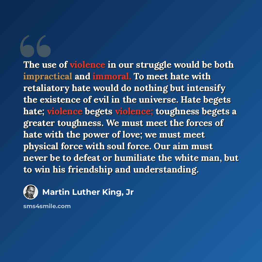 “The use of violence in our struggle would be both impractical and immoral. To meet hate with retaliatory hate would do nothing but intensify the existence of evil in the universe. Hate begets hate; violence begets violence; toughness begets a greater toughness. We must meet the forces of hate with…” quote by Martin Luther King, Jr