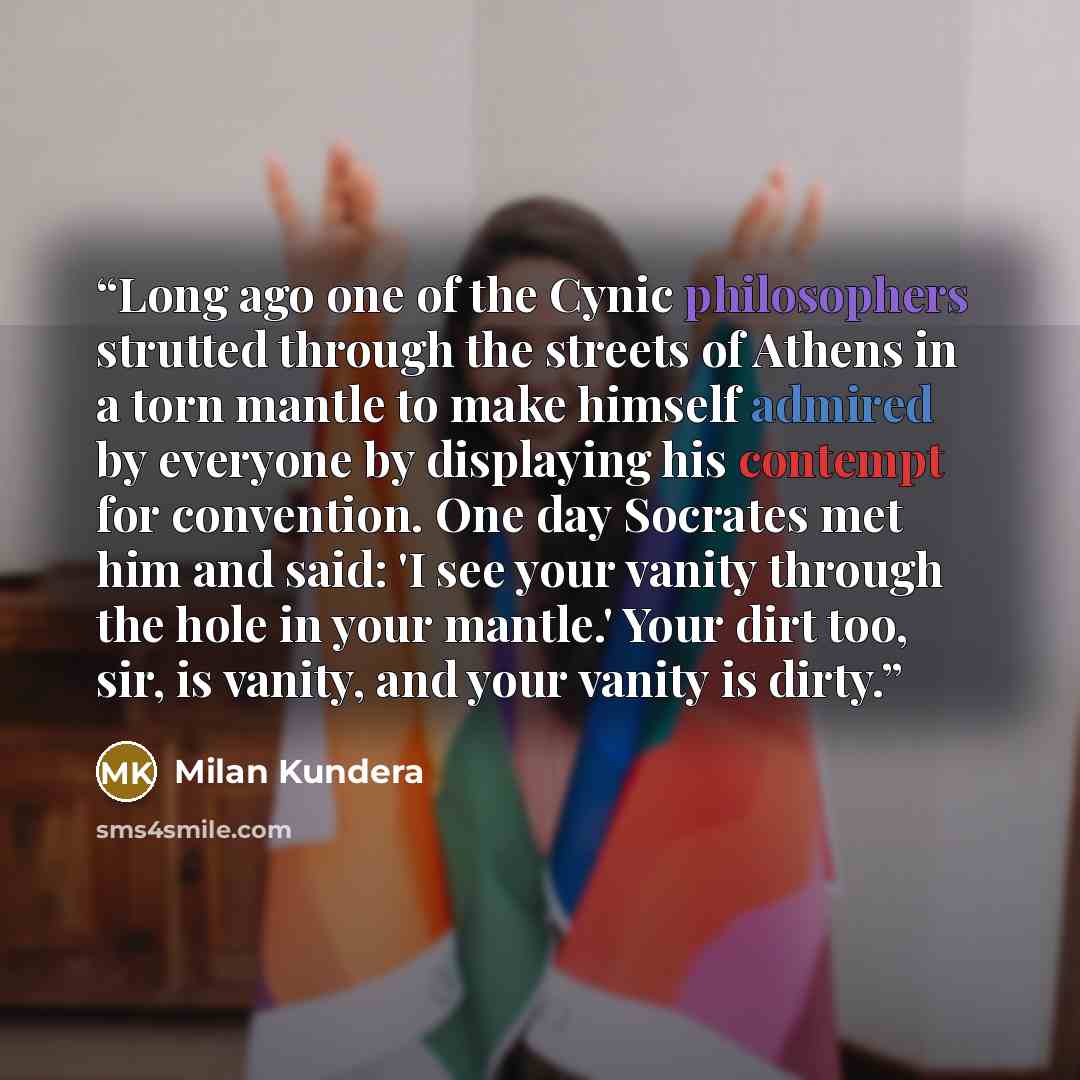 “Long ago one of the Cynic philosophers strutted through the streets of Athens in a torn mantle to make himself admired by everyone by displaying his contempt for convention. One day Socrates met him and said: 'I see your vanity through the hole in your mantle.' Your dirt too, sir, is vanity, and…” quote by Milan Kundera