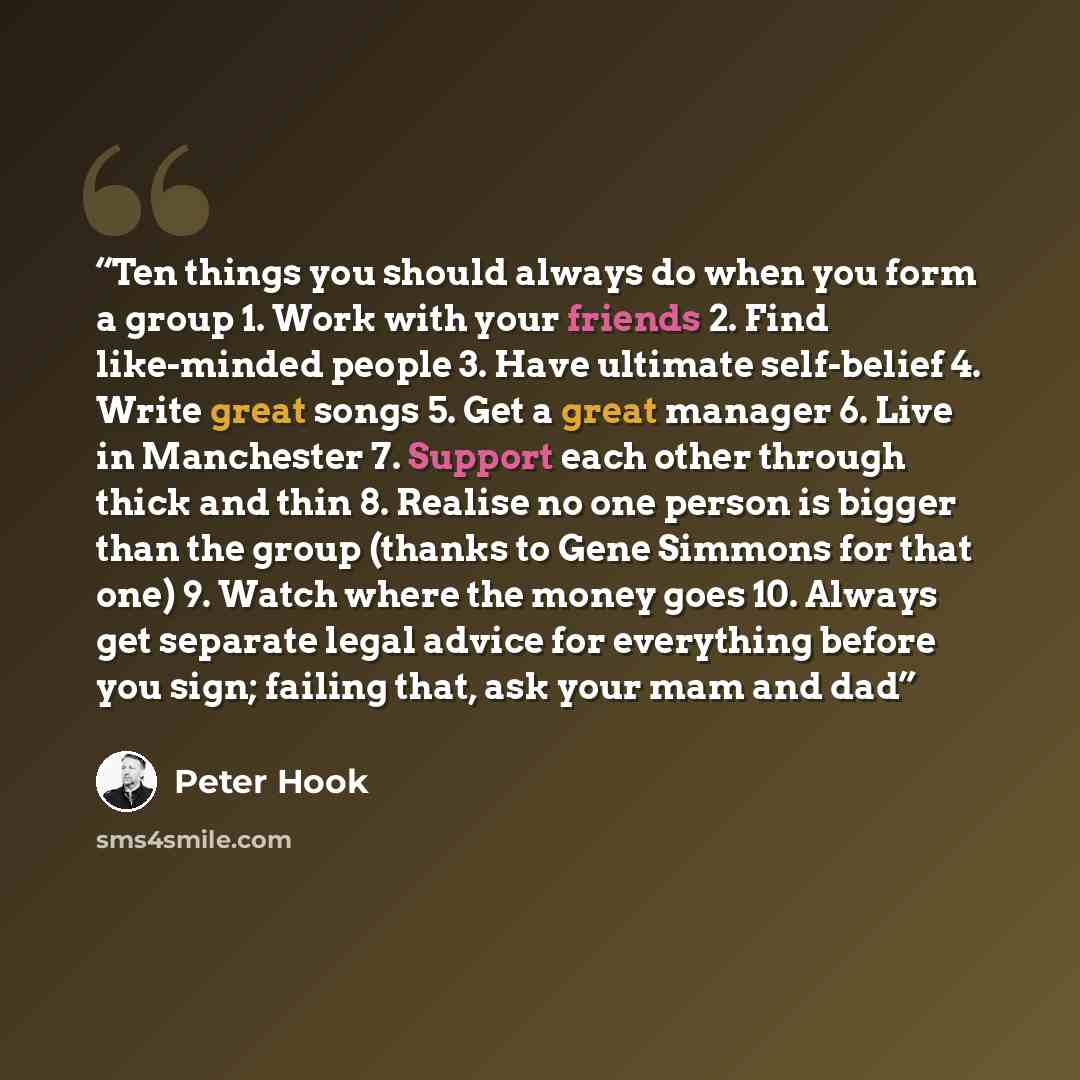 “Ten things you should always do when you form a group 1. Work with your friends 2. Find like-minded people 3. Have ultimate self-belief 4. Write great songs 5. Get a great manager 6. Live in Manchester 7. Support each other through thick and thin 8. Realise no one person is bigger than the group…” quote by Peter Hook