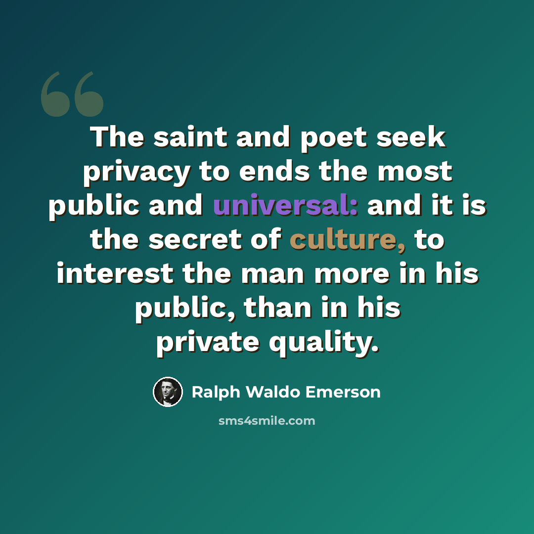 “The saint and poet seek privacy to ends the most public and universal: and it is the secret of culture, to interest the man more in his public, than in his private quality.” quote by Ralph Waldo Emerson