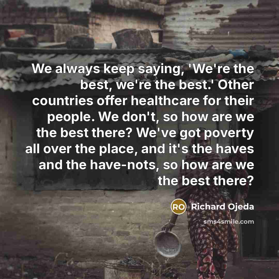 “We always keep saying, 'We're the best, we're the best.' Other countries offer healthcare for their people. We don't, so how are we the best there? We've got poverty all over the place, and it's the haves and the have-nots, so how are we the best there?” quote by Richard Ojeda