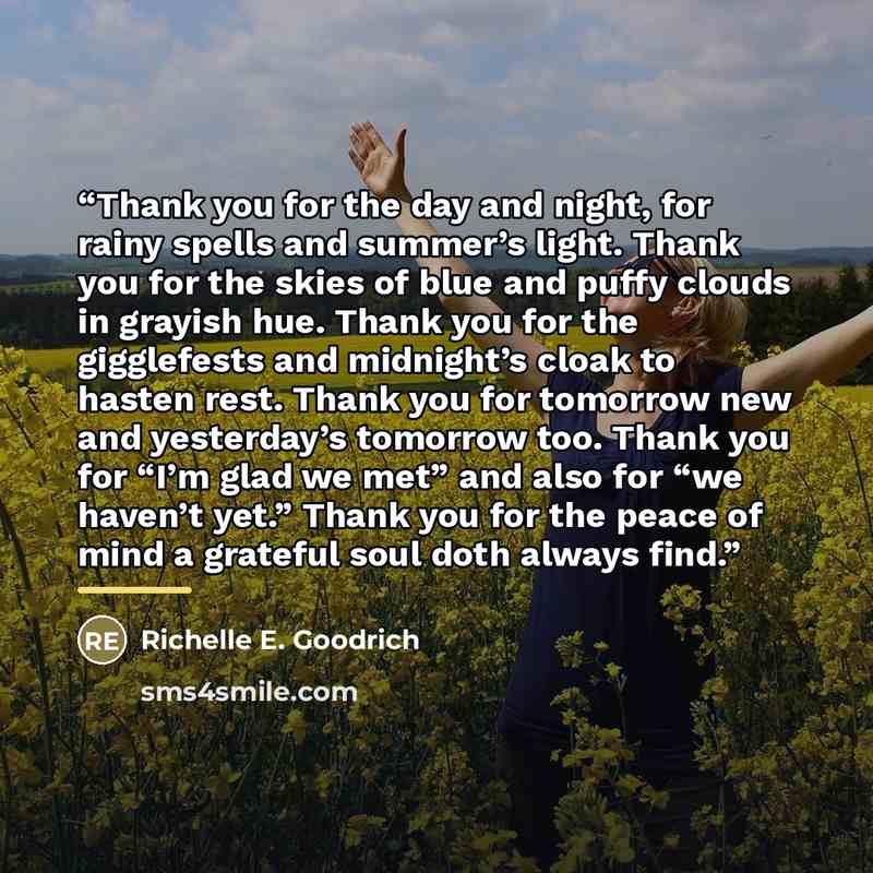 “Thank you for the day and night, for rainy spells and summer’s light. Thank you for the skies of blue and puffy clouds in grayish hue. Thank you for the gigglefests and midnight’s cloak to hasten rest. Thank you for tomorrow new and yesterday’s tomorrow too. Thank you for “I’m glad we met” and…” quote by Richelle E. Goodrich