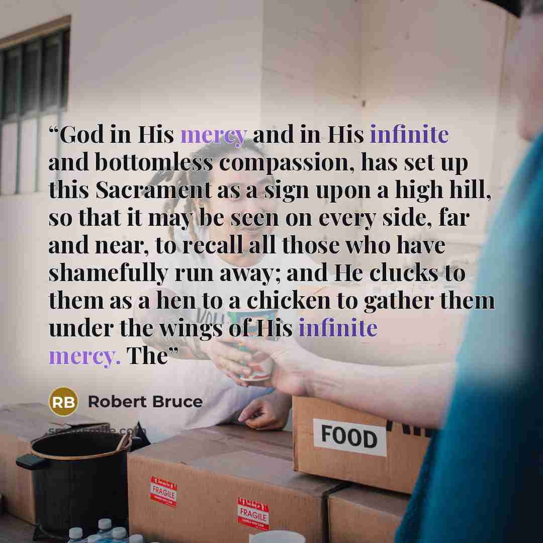 “God in His mercy and in His infinite and bottomless compassion, has set up this Sacrament as a sign upon a high hill, so that it may be seen on every side, far and near, to recall all those who have shamefully run away; and He clucks to them as a hen to a chicken to gather them under the wings of…” quote by Robert Bruce