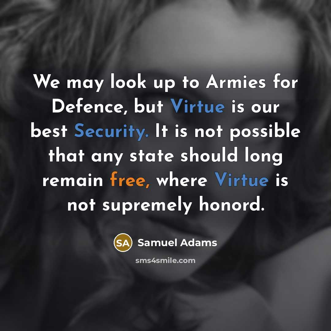 “We may look up to Armies for Defence, but Virtue is our best Security. It is not possible that any state should long remain free, where Virtue is not supremely honord.” quote by Samuel Adams