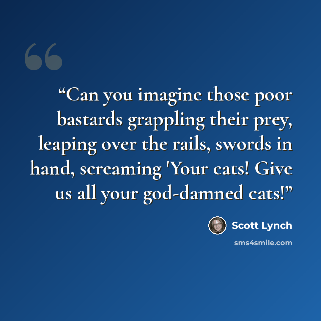 “Can you imagine those poor bastards grappling their prey, leaping over the rails, swords in hand, screaming 'Your cats! Give us all your god-damned cats!” quote by Scott Lynch