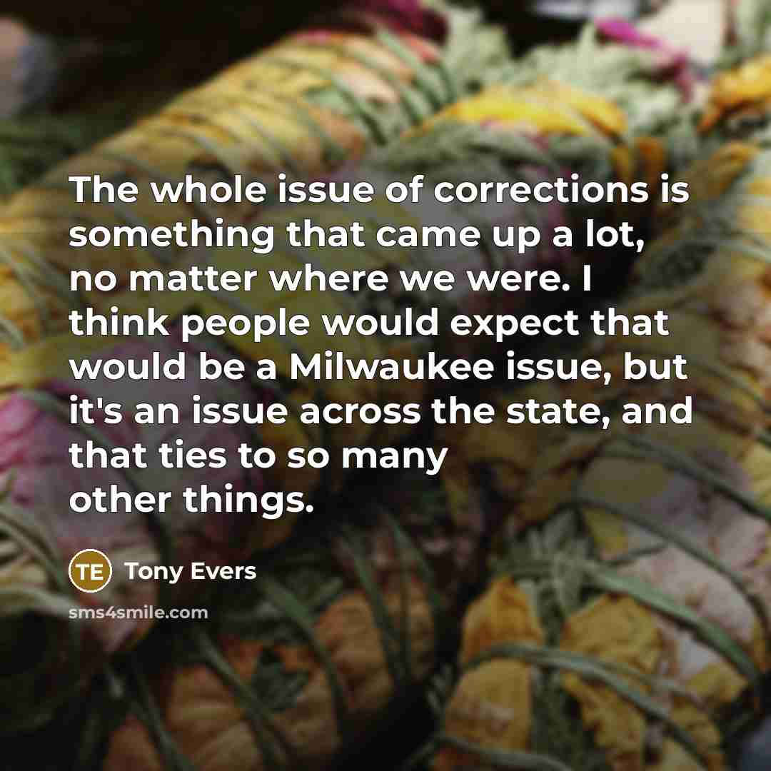 “The whole issue of corrections is something that came up a lot, no matter where we were. I think people would expect that would be a Milwaukee issue, but it's an issue across the state, and that ties to so many other things.” quote by Tony Evers