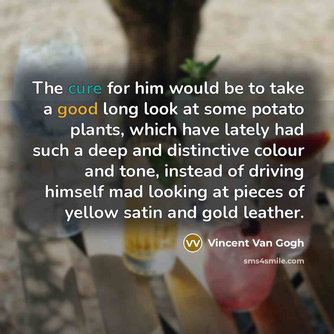 “The cure for him would be to take a good long look at some potato plants, which have lately had such a deep and distinctive colour and tone, instead of driving himself mad looking at pieces of yellow satin and gold leather.” quote by Vincent Van Gogh