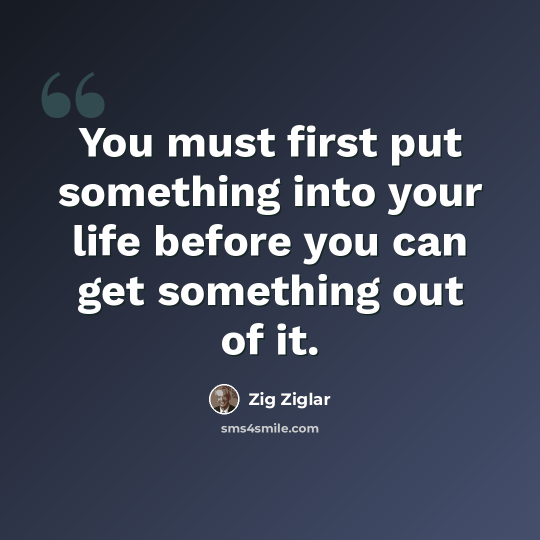 “You must first put something into your life before you can get something out of it.” quote by Zig Ziglar