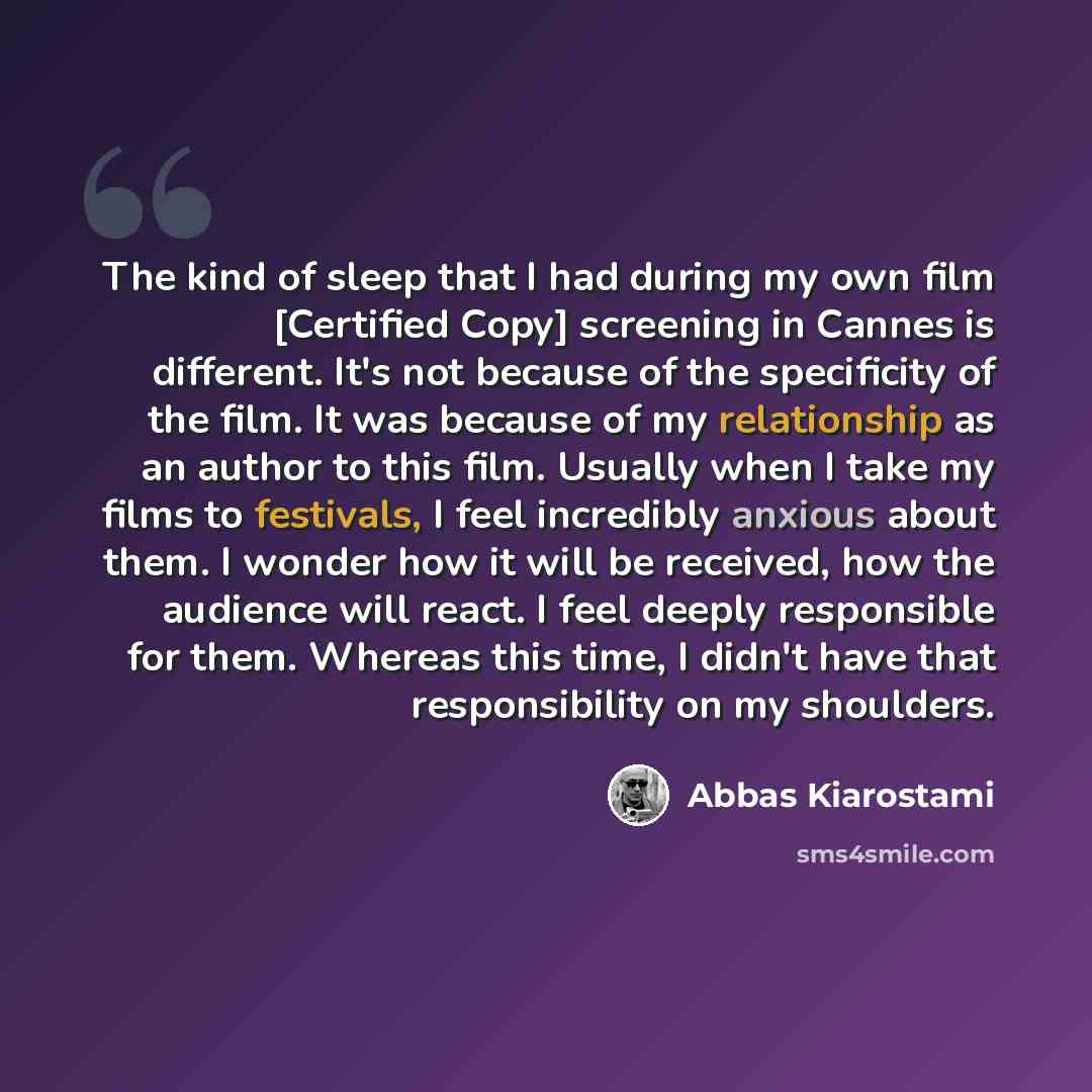 “The kind of sleep that I had during my own film [Certified Copy] screening in Cannes is different. It's not because of the specificity of the film. It was because of my relationship as an author to this film. Usually when I take my films to festivals, I feel incredibly anxious about them. I wonder…” quote by Abbas Kiarostami