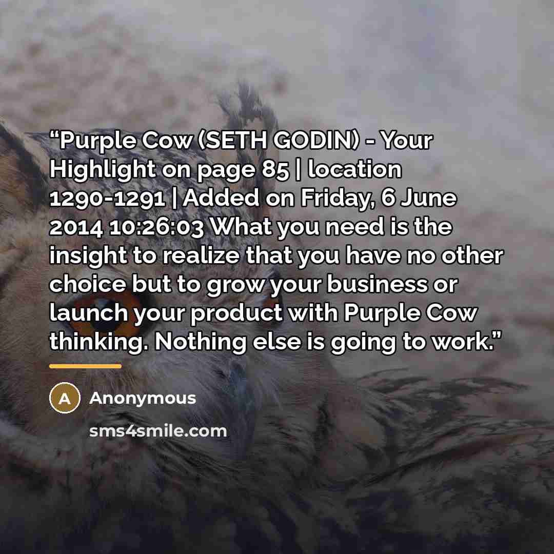 “﻿Purple Cow (SETH GODIN) - Your Highlight on page 85 | location 1290-1291 | Added on Friday, 6 June 2014 10:26:03 What you need is the insight to realize that you have no other choice but to grow your business or launch your product with Purple Cow thinking. Nothing else is going to work.” quote by Anonymous