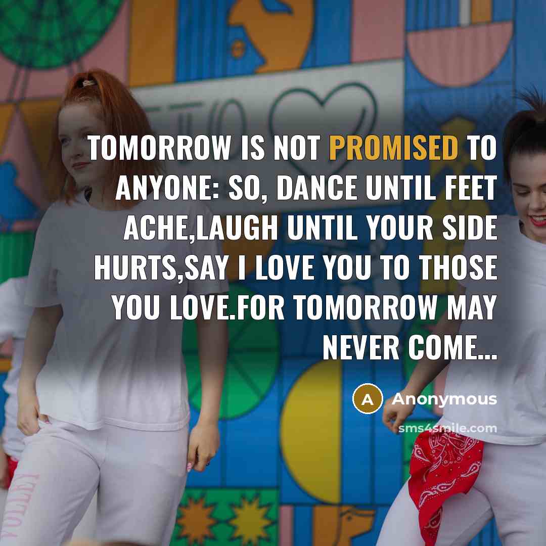 “TOMORROW IS NOT PROMISED TO ANYONE: SO, DANCE UNTIL FEET ACHE,LAUGH UNTIL YOUR SIDE HURTS,SAY I LOVE YOU TO THOSE YOU LOVE.FOR TOMORROW MAY NEVER COME…” quote by Anonymous