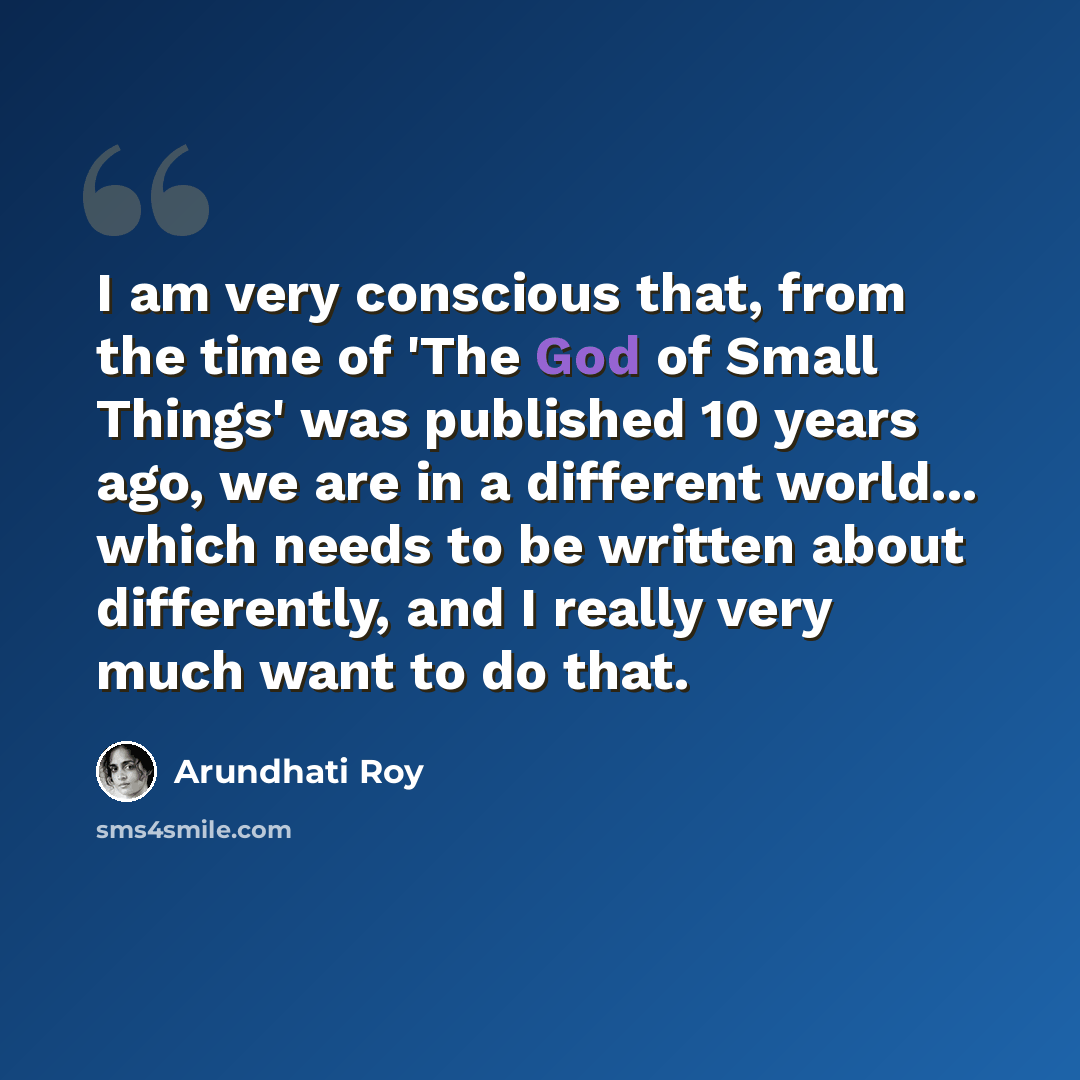 “I am very conscious that, from the time of 'The God of Small Things' was published 10 years ago, we are in a different world... which needs to be written about differently, and I really very much want to do that.” quote by Arundhati Roy