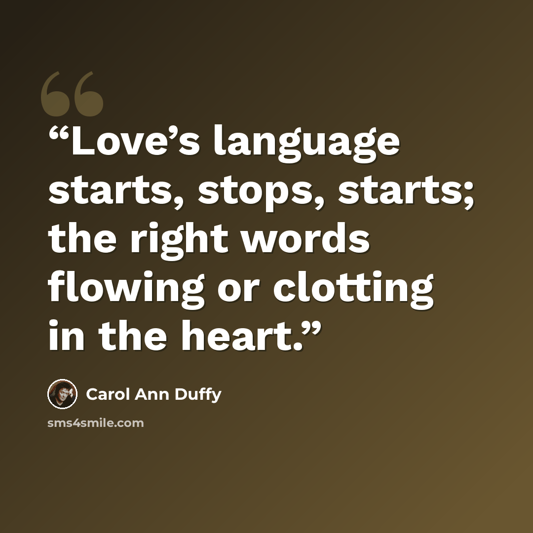 “Love’s language starts, stops, starts; the right words flowing or clotting in the heart.” quote by Carol Ann Duffy