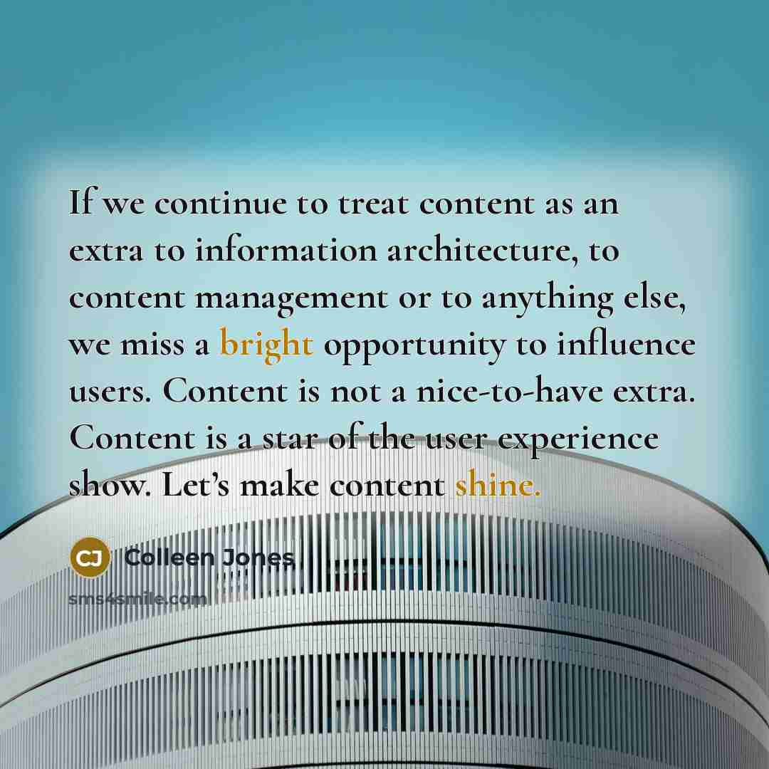 “If we continue to treat content as an extra to information architecture, to content management or to anything else, we miss a bright opportunity to influence users. Content is not a nice-to-have extra. Content is a star of the user experience show. Let’s make content shine.” quote by Colleen Jones