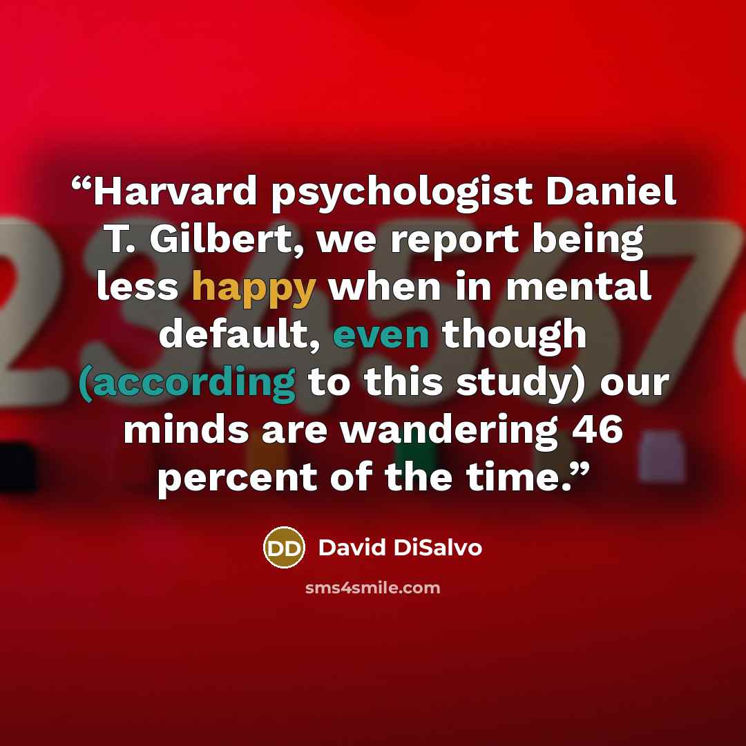 “Harvard psychologist Daniel T. Gilbert, we report being less happy when in mental default, even though (according to this study) our minds are wandering 46 percent of the time.” quote by David DiSalvo