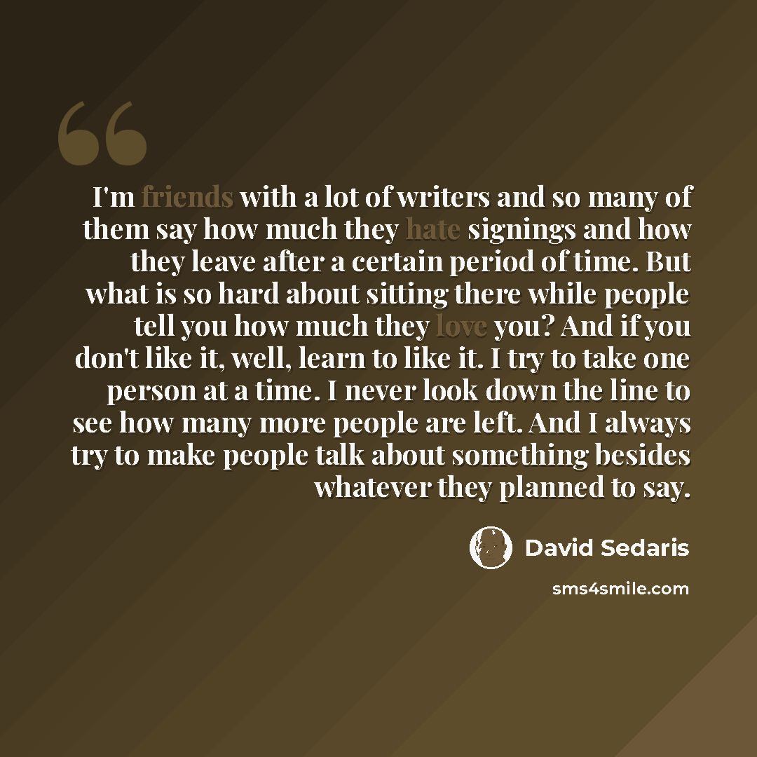 “I'm friends with a lot of writers and so many of them say how much they hate signings and how they leave after a certain period of time. But what is so hard about sitting there while people tell you how much they love you? And if you don't like it, well, learn to like it. I try to take one person…” quote by David Sedaris