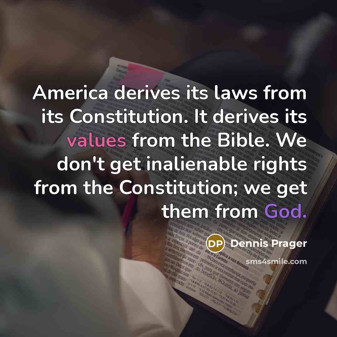 “America derives its laws from its Constitution. It derives its values from the Bible. We don't get inalienable rights from the Constitution; we get them from God.” quote by Dennis Prager