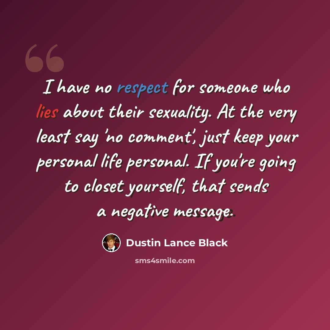 “I have no respect for someone who lies about their sexuality. At the very least say 'no comment', just keep your personal life personal. If you're going to closet yourself, that sends a negative message.” quote by Dustin Lance Black