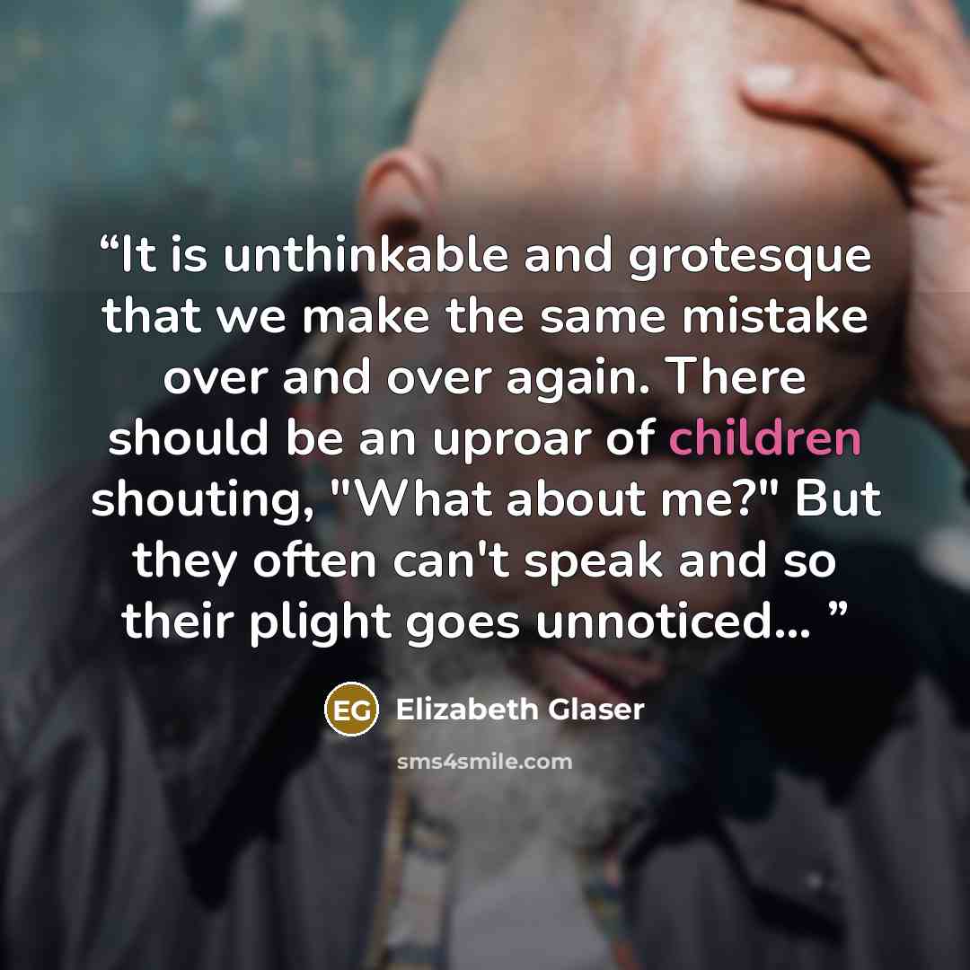 “It is unthinkable and grotesque that we make the same mistake over and over again. There should be an uproar of children shouting, "What about me?" But they often can't speak and so their plight goes unnoticed...” quote by Elizabeth Glaser